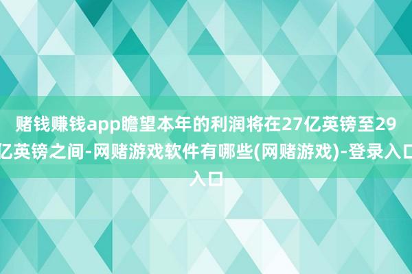 赌钱赚钱app瞻望本年的利润将在27亿英镑至29亿英镑之间-网赌游戏软件有哪些(网赌游戏)-登录入口