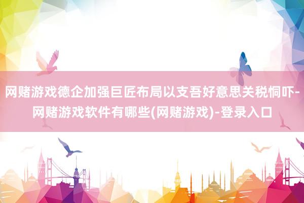 网赌游戏德企加强巨匠布局以支吾好意思关税恫吓-网赌游戏软件有哪些(网赌游戏)-登录入口