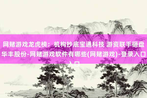 网赌游戏龙虎榜：机构抄底宝通科技 游资联手砸盘华丰股份-网赌游戏软件有哪些(网赌游戏)-登录入口
