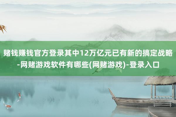 赌钱赚钱官方登录其中12万亿元已有新的搞定战略-网赌游戏软件有哪些(网赌游戏)-登录入口
