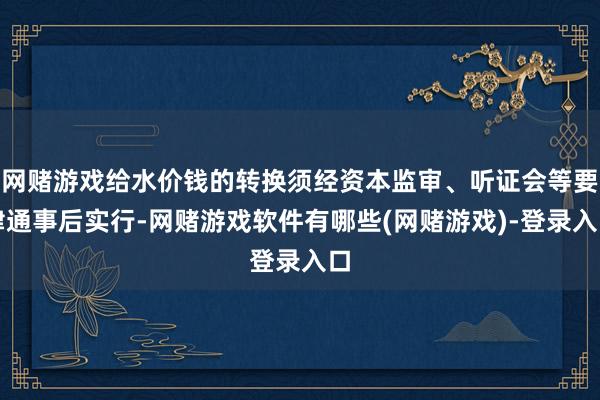 网赌游戏给水价钱的转换须经资本监审、听证会等要津通事后实行-网赌游戏软件有哪些(网赌游戏)-登录入口