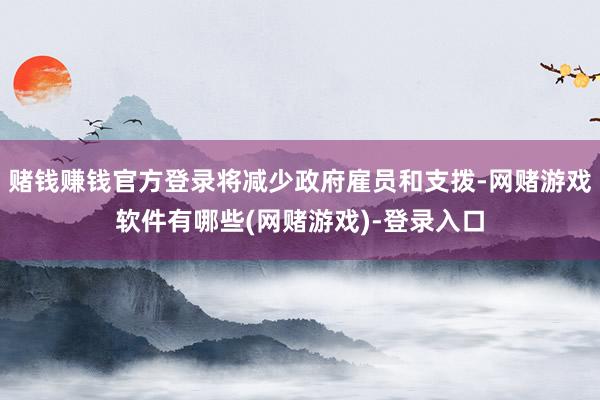 赌钱赚钱官方登录将减少政府雇员和支拨-网赌游戏软件有哪些(网赌游戏)-登录入口
