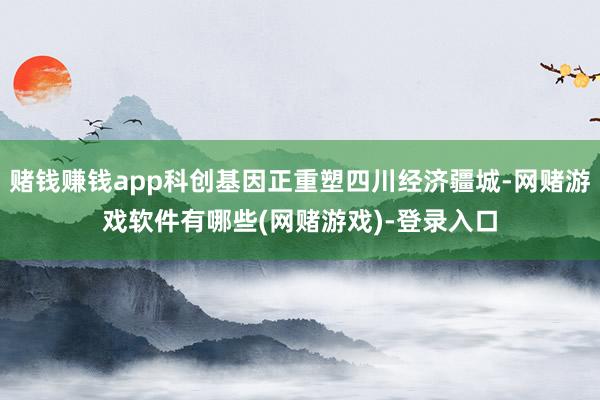 赌钱赚钱app科创基因正重塑四川经济疆城-网赌游戏软件有哪些(网赌游戏)-登录入口