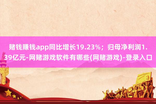 赌钱赚钱app同比增长19.23%；归母净利润1.39亿元-网赌游戏软件有哪些(网赌游戏)-登录入口