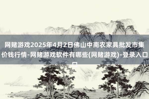 网赌游戏2025年4月2日佛山中南农家具批发市集价钱行情-网赌游戏软件有哪些(网赌游戏)-登录入口