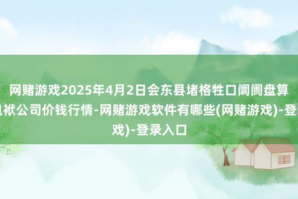 网赌游戏2025年4月2日会东县堵格牲口阛阓盘算有限包袱公司价钱行情-网赌游戏软件有哪些(网赌游戏)-登录入口