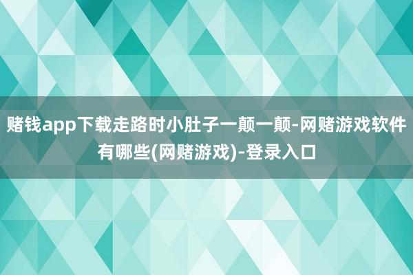 赌钱app下载走路时小肚子一颠一颠-网赌游戏软件有哪些(网赌游戏)-登录入口
