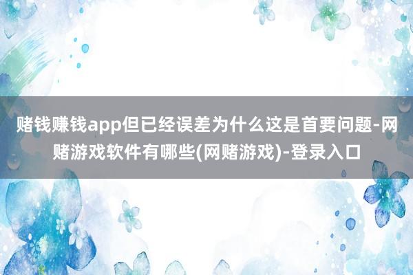 赌钱赚钱app但已经误差为什么这是首要问题-网赌游戏软件有哪些(网赌游戏)-登录入口