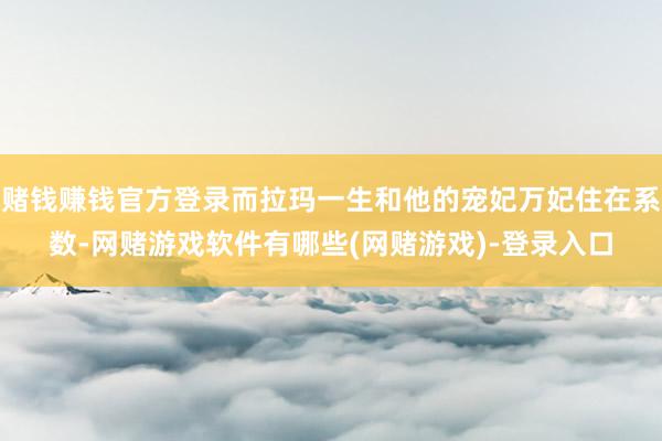 赌钱赚钱官方登录而拉玛一生和他的宠妃万妃住在系数-网赌游戏软件有哪些(网赌游戏)-登录入口