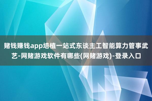 赌钱赚钱app培植一站式东谈主工智能算力管事武艺-网赌游戏软件有哪些(网赌游戏)-登录入口