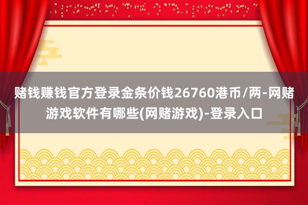 赌钱赚钱官方登录金条价钱26760港币/两-网赌游戏软件有哪些(网赌游戏)-登录入口