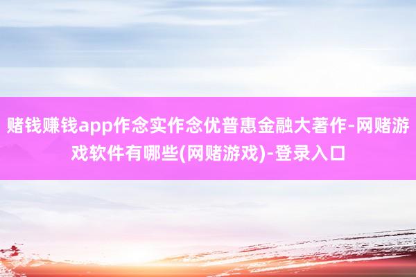 赌钱赚钱app作念实作念优普惠金融大著作-网赌游戏软件有哪些(网赌游戏)-登录入口