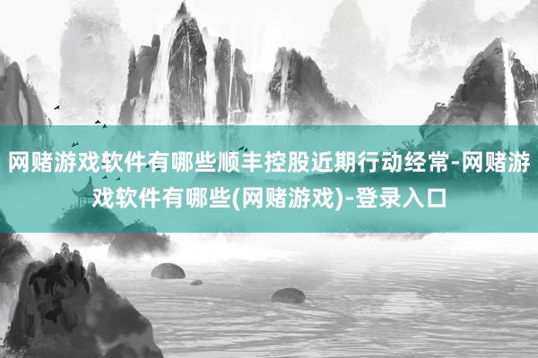 网赌游戏软件有哪些顺丰控股近期行动经常-网赌游戏软件有哪些(网赌游戏)-登录入口