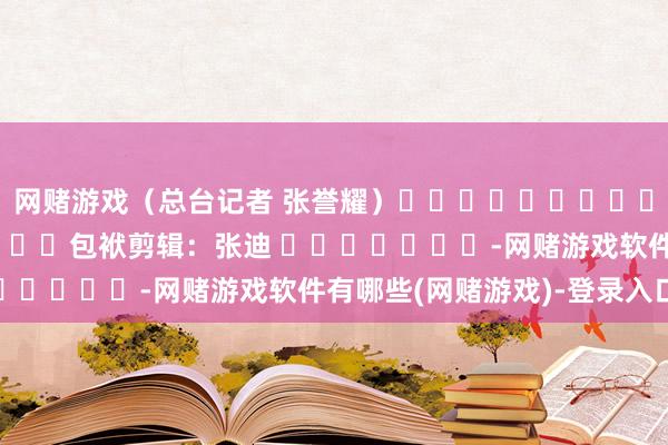 网赌游戏（总台记者 张誉耀）												  								包袱剪辑：张迪 							-网赌游戏软件有哪些(网赌游戏)-登录入口