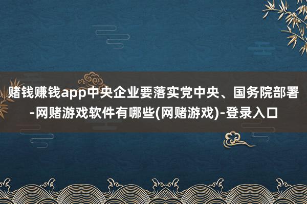 赌钱赚钱app中央企业要落实党中央、国务院部署-网赌游戏软件有哪些(网赌游戏)-登录入口