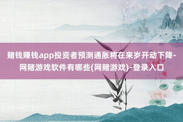 赌钱赚钱app投资者预测通胀将在来岁开动下降-网赌游戏软件有哪些(网赌游戏)-登录入口