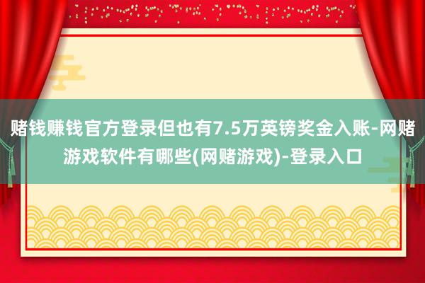 赌钱赚钱官方登录但也有7.5万英镑奖金入账-网赌游戏软件有哪些(网赌游戏)-登录入口