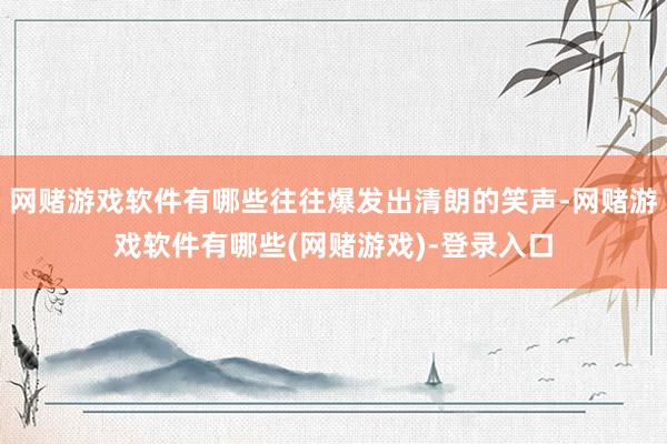 网赌游戏软件有哪些往往爆发出清朗的笑声-网赌游戏软件有哪些(网赌游戏)-登录入口