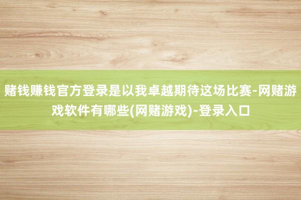 赌钱赚钱官方登录是以我卓越期待这场比赛-网赌游戏软件有哪些(网赌游戏)-登录入口