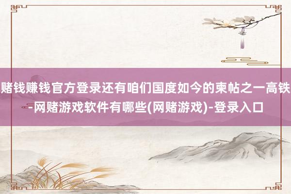 赌钱赚钱官方登录还有咱们国度如今的柬帖之一高铁-网赌游戏软件有哪些(网赌游戏)-登录入口