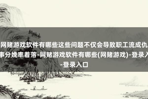 网赌游戏软件有哪些这些问题不仅会导致职工流成仇干事分娩率着落-网赌游戏软件有哪些(网赌游戏)-登录入口