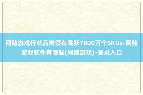 网赌游戏行状品类领有跳跃7800万个SKUs-网赌游戏软件有哪些(网赌游戏)-登录入口
