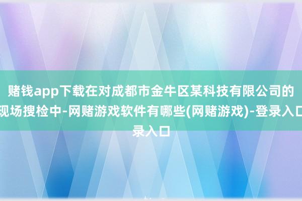赌钱app下载在对成都市金牛区某科技有限公司的现场搜检中-网赌游戏软件有哪些(网赌游戏)-登录入口