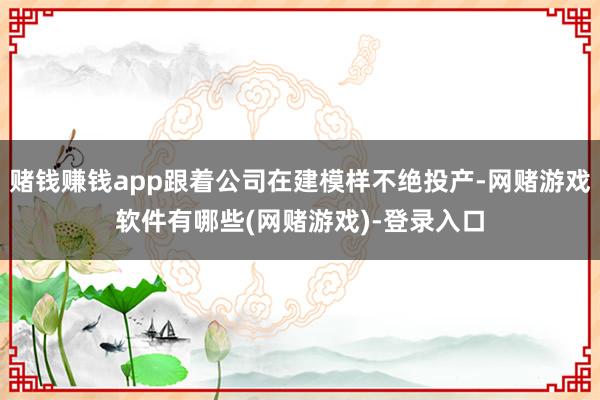 赌钱赚钱app跟着公司在建模样不绝投产-网赌游戏软件有哪些(网赌游戏)-登录入口