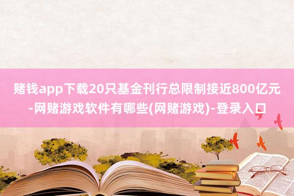 赌钱app下载20只基金刊行总限制接近800亿元-网赌游戏软件有哪些(网赌游戏)-登录入口