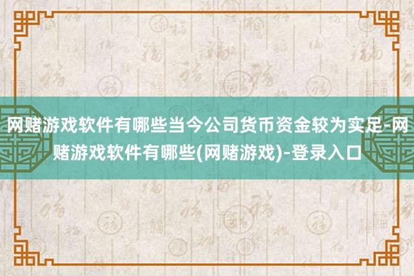 网赌游戏软件有哪些当今公司货币资金较为实足-网赌游戏软件有哪些(网赌游戏)-登录入口