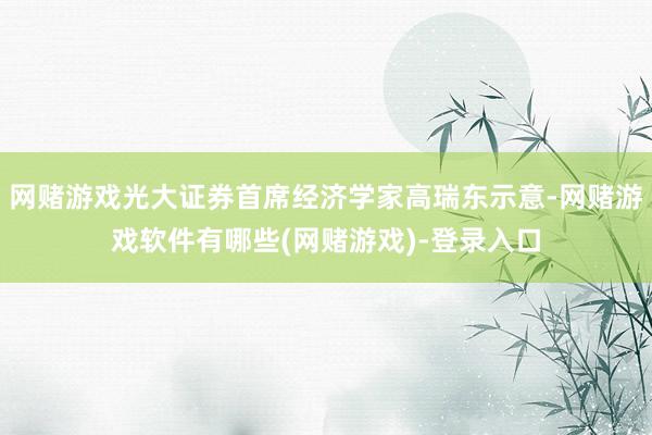 网赌游戏光大证券首席经济学家高瑞东示意-网赌游戏软件有哪些(网赌游戏)-登录入口