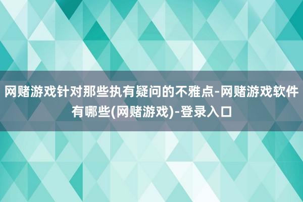 网赌游戏针对那些执有疑问的不雅点-网赌游戏软件有哪些(网赌游戏)-登录入口