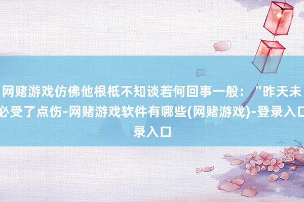 网赌游戏仿佛他根柢不知谈若何回事一般：“昨天未必受了点伤-网赌游戏软件有哪些(网赌游戏)-登录入口