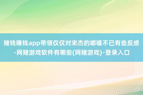 赌钱赚钱app带领仅仅对宋杰的嘟囔不已有些反感-网赌游戏软件有哪些(网赌游戏)-登录入口