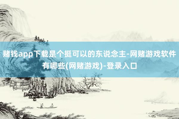赌钱app下载是个挺可以的东说念主-网赌游戏软件有哪些(网赌游戏)-登录入口