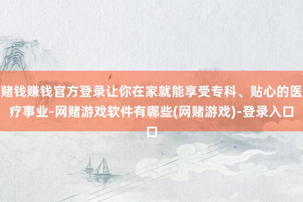 赌钱赚钱官方登录让你在家就能享受专科、贴心的医疗事业-网赌游戏软件有哪些(网赌游戏)-登录入口