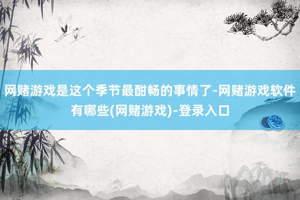 网赌游戏是这个季节最酣畅的事情了-网赌游戏软件有哪些(网赌游戏)-登录入口
