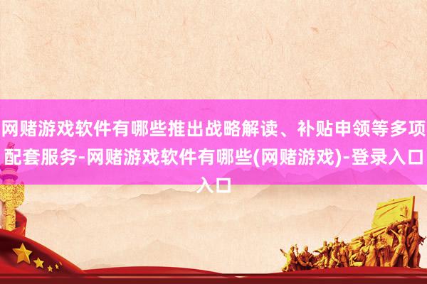 网赌游戏软件有哪些推出战略解读、补贴申领等多项配套服务-网赌游戏软件有哪些(网赌游戏)-登录入口