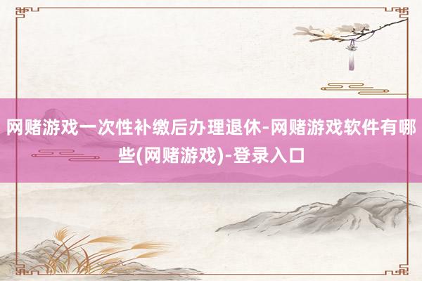 网赌游戏一次性补缴后办理退休-网赌游戏软件有哪些(网赌游戏)-登录入口