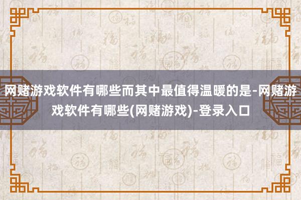 网赌游戏软件有哪些而其中最值得温暖的是-网赌游戏软件有哪些(网赌游戏)-登录入口
