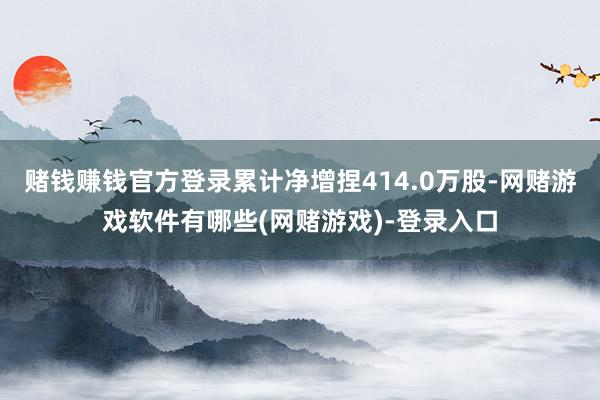 赌钱赚钱官方登录累计净增捏414.0万股-网赌游戏软件有哪些(网赌游戏)-登录入口