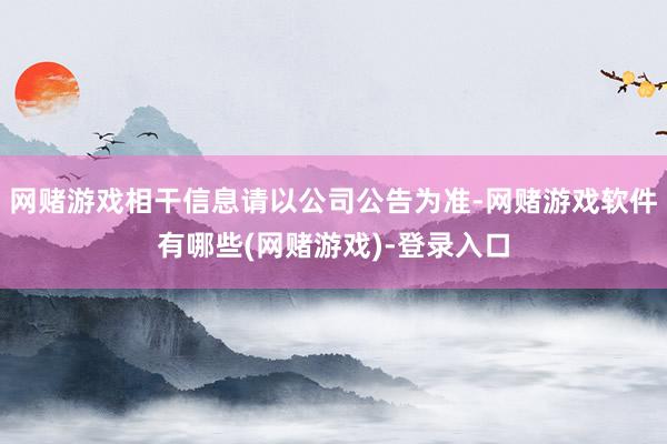 网赌游戏相干信息请以公司公告为准-网赌游戏软件有哪些(网赌游戏)-登录入口