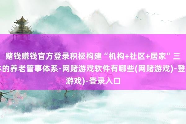 赌钱赚钱官方登录积极构建“机构+社区+居家”三位一体的养老管事体系-网赌游戏软件有哪些(网赌游戏)-登录入口