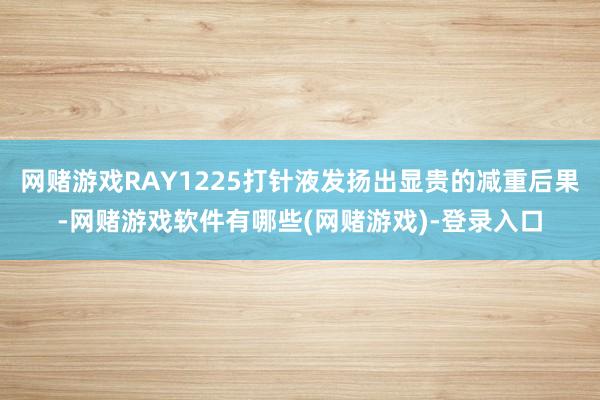 网赌游戏RAY1225打针液发扬出显贵的减重后果-网赌游戏软件有哪些(网赌游戏)-登录入口