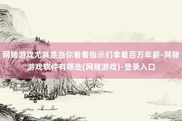 网赌游戏尤其是当你看着指示们拿着百万年薪-网赌游戏软件有哪些(网赌游戏)-登录入口