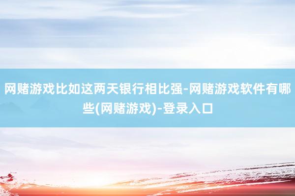 网赌游戏比如这两天银行相比强-网赌游戏软件有哪些(网赌游戏)-登录入口