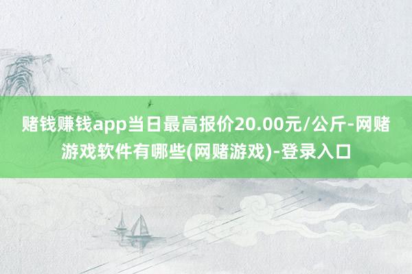 赌钱赚钱app当日最高报价20.00元/公斤-网赌游戏软件有哪些(网赌游戏)-登录入口