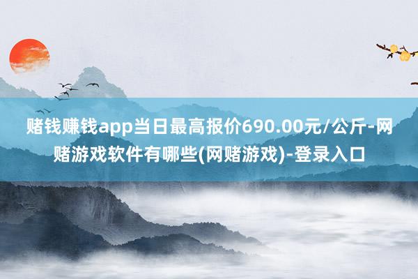 赌钱赚钱app当日最高报价690.00元/公斤-网赌游戏软件有哪些(网赌游戏)-登录入口
