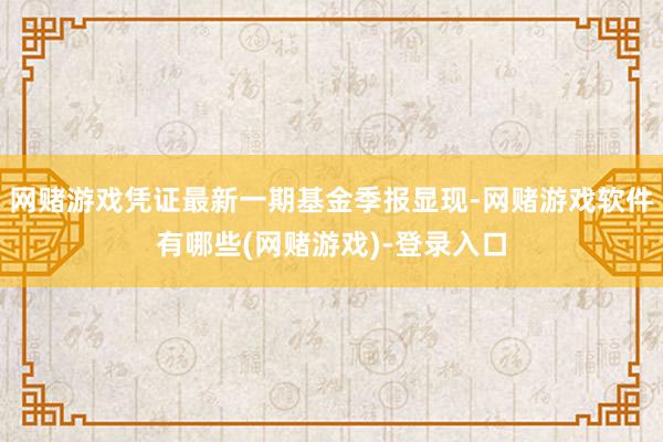 网赌游戏凭证最新一期基金季报显现-网赌游戏软件有哪些(网赌游戏)-登录入口