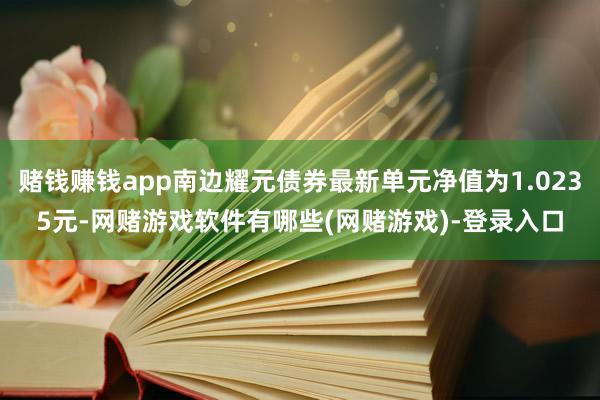 赌钱赚钱app南边耀元债券最新单元净值为1.0235元-网赌游戏软件有哪些(网赌游戏)-登录入口